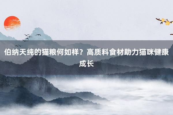 伯纳天纯的猫粮何如样？高质料食材助力猫咪健康成长