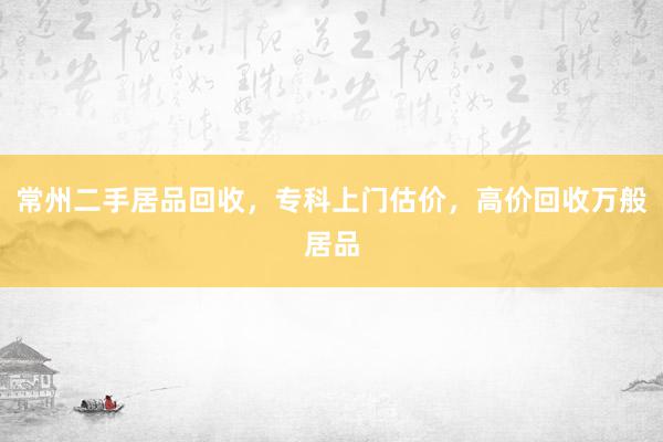 常州二手居品回收，专科上门估价，高价回收万般居品